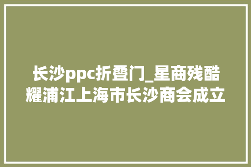 长沙ppc折叠门_星商残酷耀浦江上海市长沙商会成立大年夜会暨长沙高端智造高质量成长浦江论坛在沪召开