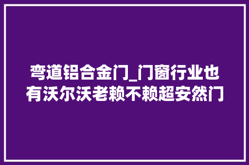 弯道铝合金门_门窗行业也有沃尔沃老赖不赖超安然门窗能否弯道超车
