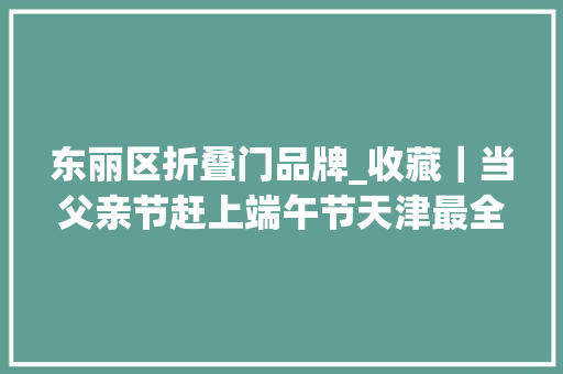 东丽区折叠门品牌_收藏｜当父亲节赶上端午节天津最全吃喝玩乐名单来了