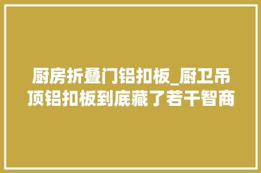 厨房折叠门铝扣板_厨卫吊顶铝扣板到底藏了若干智商税内行人建议6做6不做