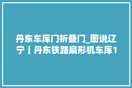 丹东车库门折叠门_图说辽宁丨丹东铁路扇形机车库1911年始建2011年拆除