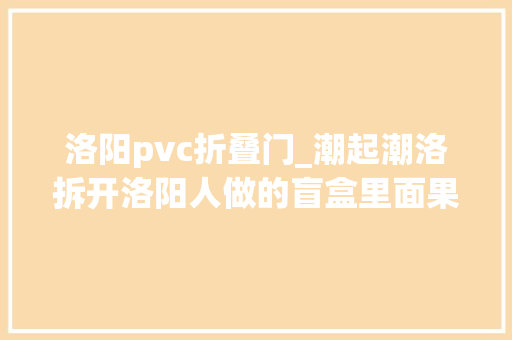 洛阳pvc折叠门_潮起潮洛拆开洛阳人做的盲盒里面果真有牡丹