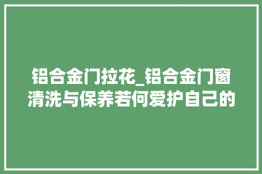 铝合金门拉花_铝合金门窗清洗与保养若何爱护自己的门窗