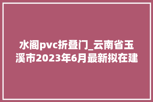 水阁pvc折叠门_云南省玉溪市2023年6月最新拟在建工程项目汇总