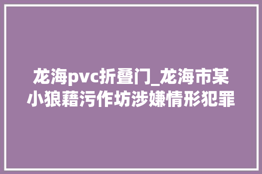 龙海pvc折叠门_龙海市某小狼藉污作坊涉嫌情形犯罪被依法撤消