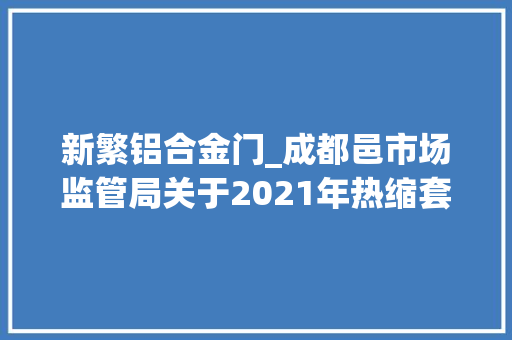 新繁铝合金门_成都邑市场监管局关于2021年热缩套管等43种产品质量市级监督抽查情况的传递