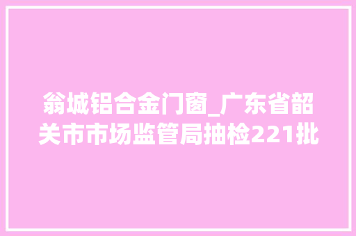 翁城铝合金门窗_广东省韶关市市场监管局抽检221批次食物16批次不合格