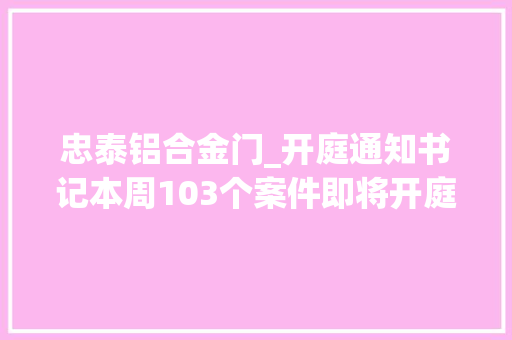 忠泰铝合金门_开庭通知书记本周103个案件即将开庭审理敬请关注