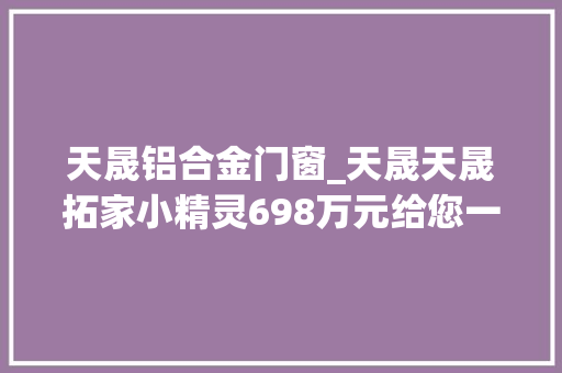 天晟铝合金门窗_天晟天晟拓家小精灵698万元给您一个移动的家