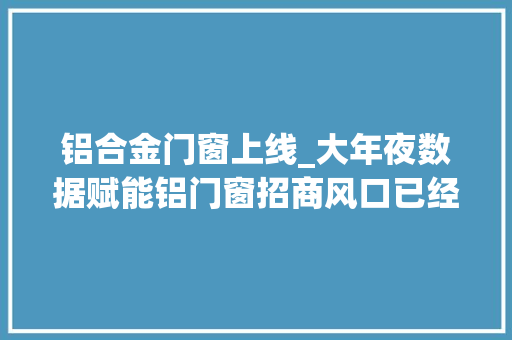 铝合金门窗上线_大年夜数据赋能铝门窗招商风口已经到来