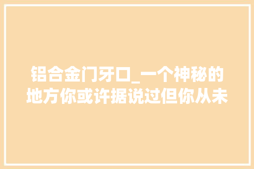 铝合金门牙口_一个神秘的地方你或许据说过但你从未看到过这种细腻的描述。