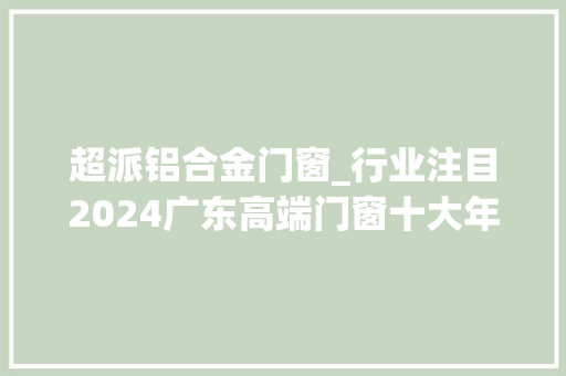 超派铝合金门窗_行业注目2024广东高端门窗十大年夜品牌排行榜新鲜出炉