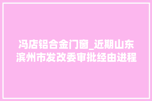冯店铝合金门窗_近期山东滨州市发改委审批经由进程了一批培植工程项目即将动工