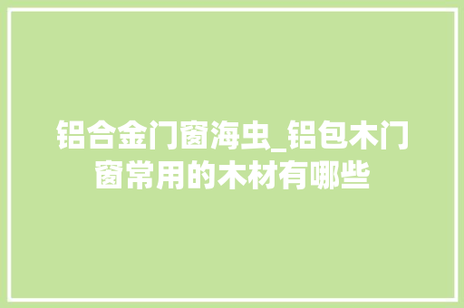 铝合金门窗海虫_铝包木门窗常用的木材有哪些