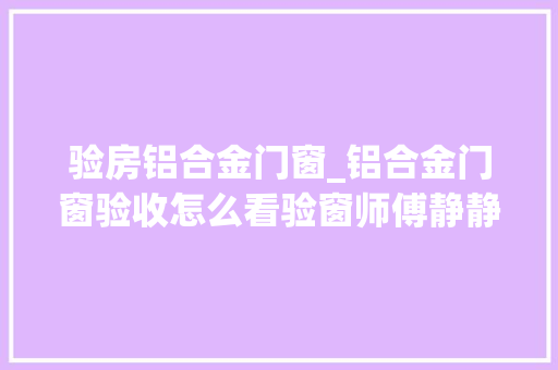 验房铝合金门窗_铝合金门窗验收怎么看验窗师傅静静告诉你6个真经验