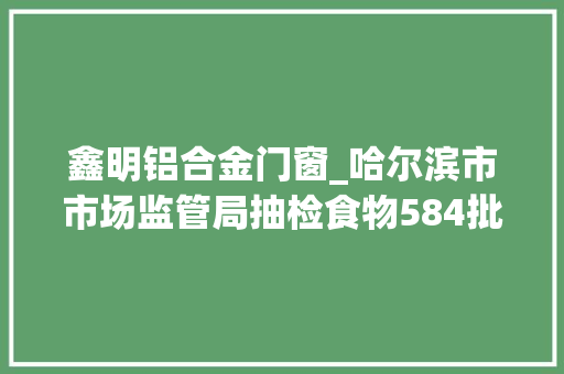 鑫明铝合金门窗_哈尔滨市市场监管局抽检食物584批次不合格19批次