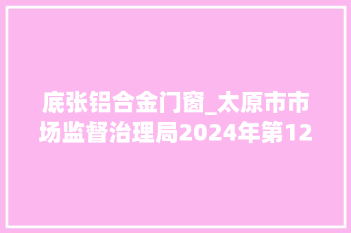 底张铝合金门窗_太原市市场监督治理局2024年第12期食物安然监督抽检信息通知布告