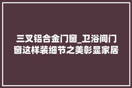 三叉铝合金门窗_卫浴间门窗这样装细节之美彰显家居魅力