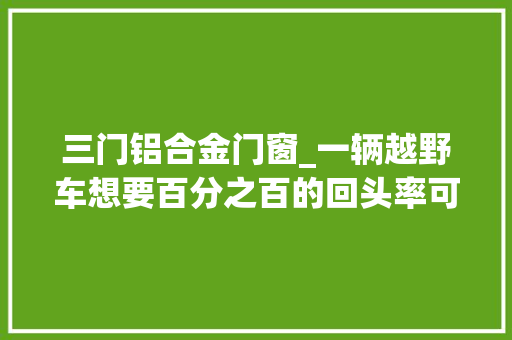 三门铝合金门窗_一辆越野车想要百分之百的回头率可以三门强暴详解