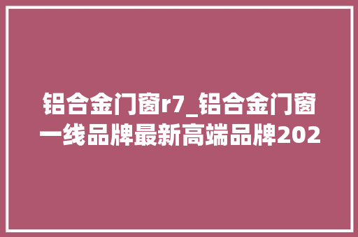 铝合金门窗r7_铝合金门窗一线品牌最新高端品牌2022