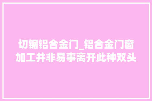 切锯铝合金门_铝合金门窗加工并非易事离开此种双头锯支持机能恐难获保障