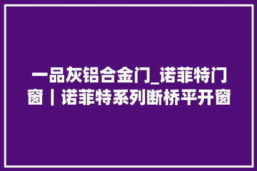 一品灰铝合金门_诺菲特门窗｜诺菲特系列断桥平开窗评测