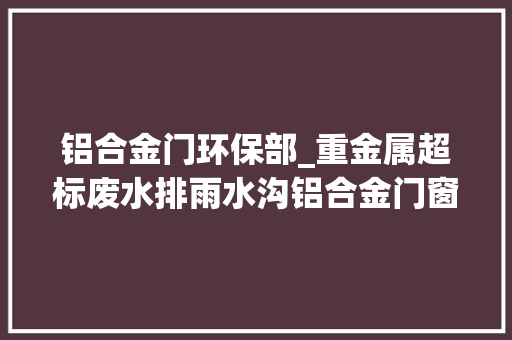 铝合金门环保部_重金属超标废水排雨水沟铝合金门窗厂不仅需担刑责还要赔数十万元
