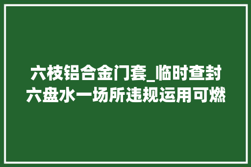 六枝铝合金门套_临时查封六盘水一场所违规运用可燃材料搭建人员栖身区域
