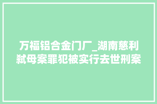 万福铝合金门厂_湖南慈利弑母案罪犯被实行去世刑案发前做铝合金门窗生意因父亲工亡赔偿金与母亲产生抵牾