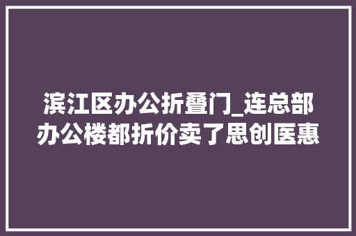 滨江区办公折叠门_连总部办公楼都折价卖了思创医惠手头到底有多紧
