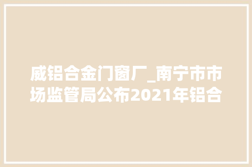 威铝合金门窗厂_南宁市市场监管局公布2021年铝合金建筑型材产品质量监督抽查情况