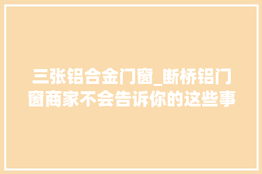 三张铝合金门窗_断桥铝门窗商家不会告诉你的这些事