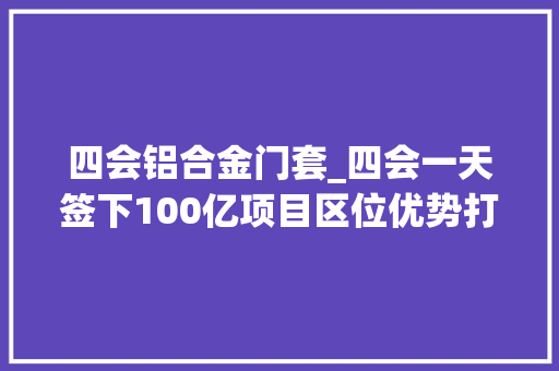 四会铝合金门套_四会一天签下100亿项目区位优势打动企业