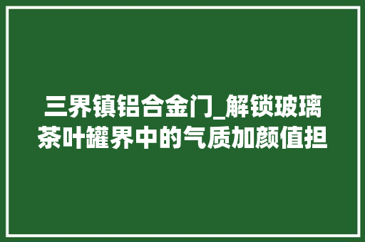 三界镇铝合金门_解锁玻璃茶叶罐界中的气质加颜值担当