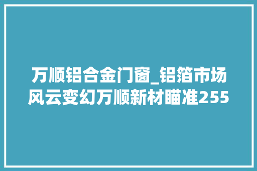 万顺铝合金门窗_铝箔市场风云变幻万顺新材瞄准255万吨产能目标功能性薄膜营业翻两番车衣膜引领增长潮流