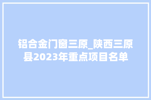 铝合金门窗三原_陕西三原县2023年重点项目名单