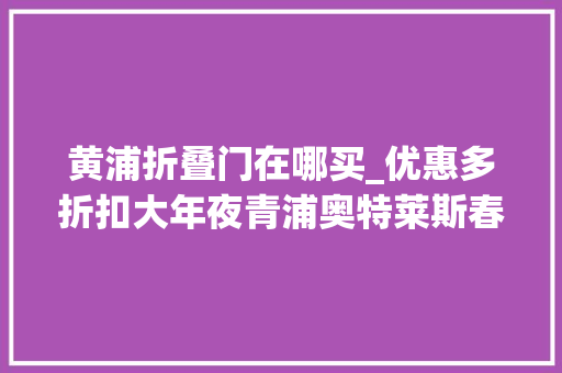黄浦折叠门在哪买_优惠多折扣大年夜青浦奥特莱斯春节购物交通攻略请收好