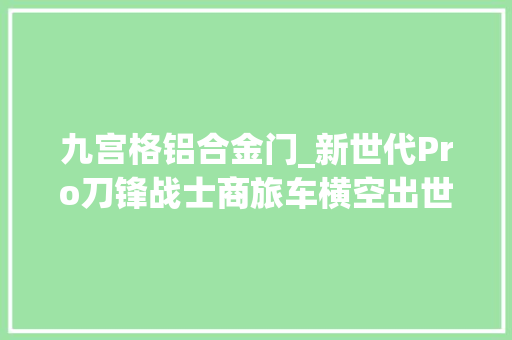 九宫格铝合金门_新世代Pro刀锋战士商旅车横空出世惊艳车展这个包围爱了