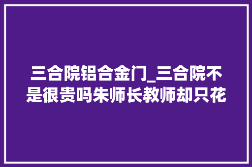 三合院铝合金门_三合院不是很贵吗朱师长教师却只花了50万网友这100万也建不了