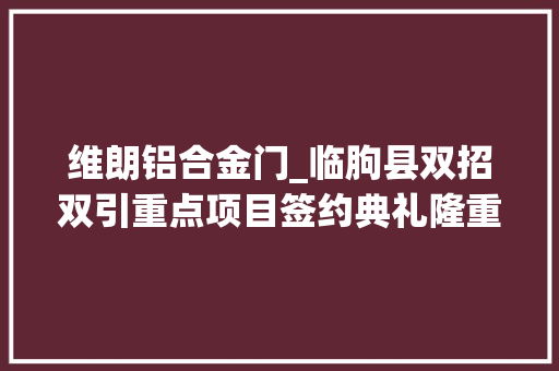 维朗铝合金门_临朐县双招双引重点项目签约典礼隆重举行维朗门窗应邀出席