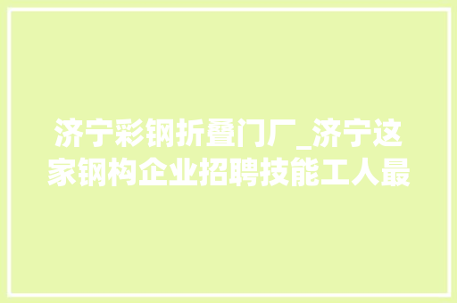 济宁彩钢折叠门厂_济宁这家钢构企业招聘技能工人最高月薪7000元