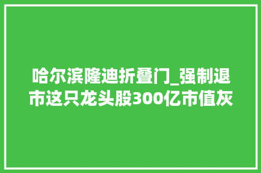 哈尔滨隆迪折叠门_强制退市这只龙头股300亿市值灰飞烟灭往日辽宁首富成老赖