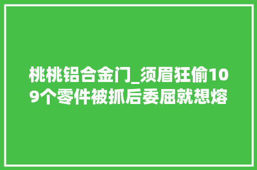 桃桃铝合金门_须眉狂偷109个零件被抓后委屈就想熔了打口锅手打的耐用