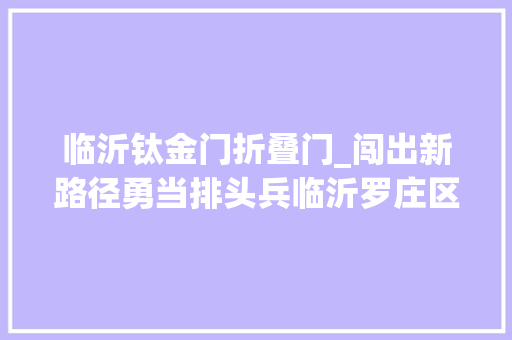 临沂钛金门折叠门_闯出新路径勇当排头兵临沂罗庄区工业重镇实现生态蝶变