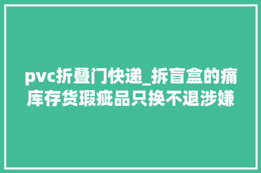 pvc折叠门快递_拆盲盒的痛库存货瑕疵品只换不退涉嫌霸王条目