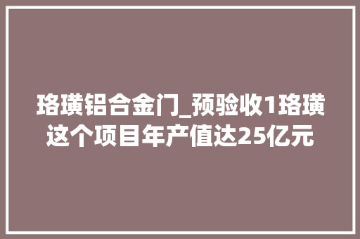 珞璜铝合金门_预验收1珞璜这个项目年产值达25亿元