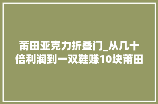 莆田亚克力折叠门_从几十倍利润到一双鞋赚10块莆田鞋商人我卖的几手货
