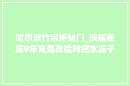 哈尔滨竹帘折叠门_顶层连漏9年竟是改造时把水漏子整丢了哈尔滨相关部门回应