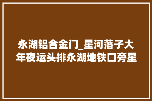永湖铝合金门_星河落子大年夜运头排永湖地铁口旁星河盛境4月将推382套房