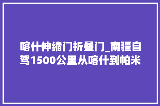 喀什伸缩门折叠门_南疆自驾1500公里从喀什到帕米尔高原这么玩就对了